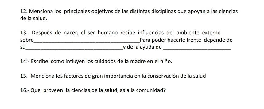 Menciona los principales objetivos de las distintas disciplinas que apoyan a las ciencias 
de la salud. 
13.- Después de nacer, el ser humano recibe influencias del ambiente externo 
sobre _Para poder hacerle frente depende de 
su_ y de la ayuda de_ 
14:- Escribe como influyen los cuidados de la madre en el niño. 
15.- Menciona los factores de gran importancia en la conservación de la salud 
16.- Que proveen la ciencias de la salud, asía la comunidad?