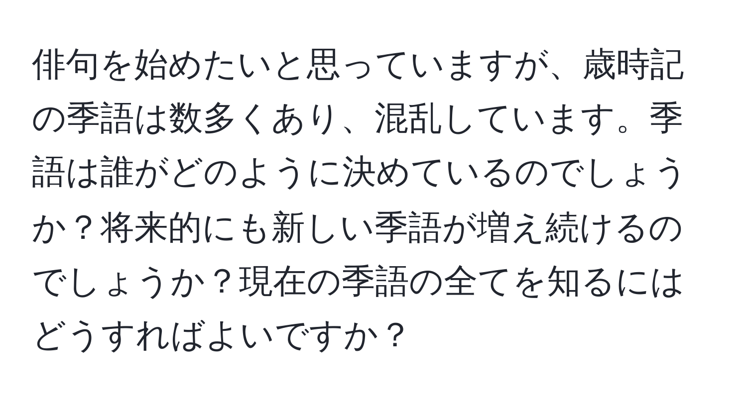 俳句を始めたいと思っていますが、歳時記の季語は数多くあり、混乱しています。季語は誰がどのように決めているのでしょうか？将来的にも新しい季語が増え続けるのでしょうか？現在の季語の全てを知るにはどうすればよいですか？