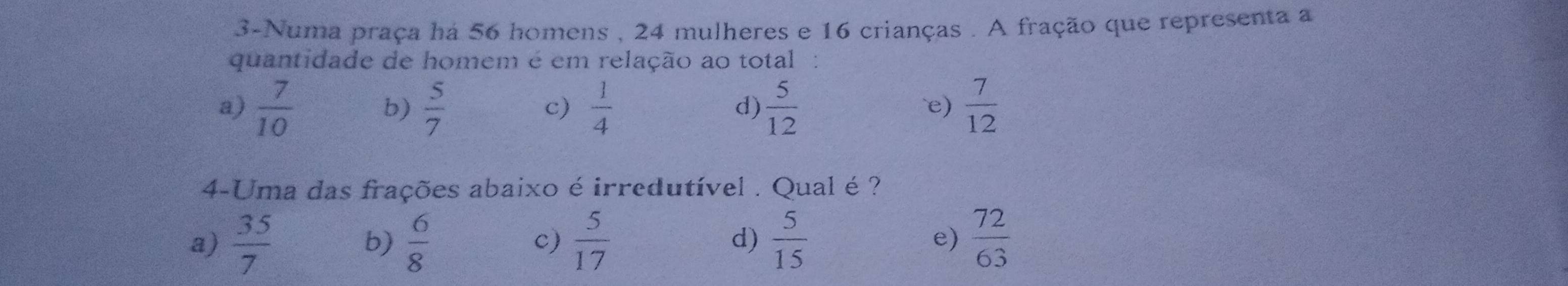 3-Numa praça ha 56 homens , 24 mulheres e 16 crianças . A fração que representa a
quantidade de homem é em relação ao total `
a)  7/10   5/7   1/4  d)  5/12   7/12 
b)
c)
e)
4-Uma das frações abaixo é irredutível . Qual é?
a)  35/7   6/8   5/17  d)  5/15  e)  72/63 
b)
c)