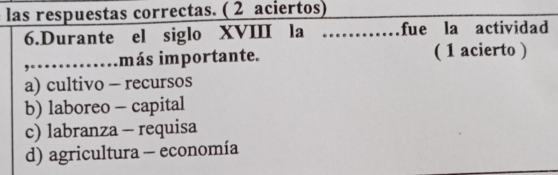 las respuestas correctas. ( 2 aciertos)
6.Durante el siglo XVIII la _fue la actividad
_,……más importante. ( 1 acierto )
a) cultivo - recursos
b) laboreo - capital
c) labranza - requisa
d) agricultura - economía