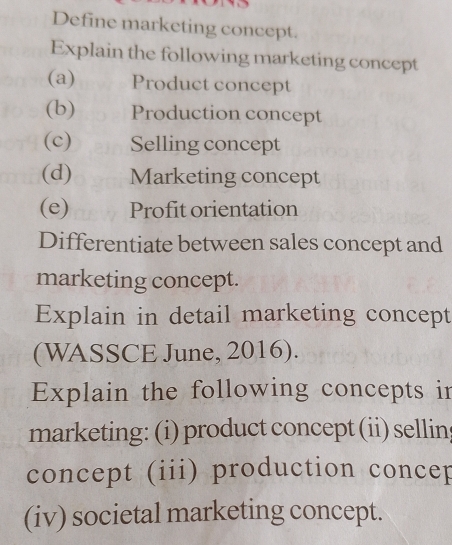 Define marketing concept. 
Explain the following marketing concept 
(a) Product concept 
(b) Production concept 
(c) Selling concept 
(d) Marketing concept 
(e) Profit orientation 
Differentiate between sales concept and 
marketing concept. 
Explain in detail marketing concept 
(WASSCE June, 2016). 
Explain the following concepts in 
marketing: (i) product concept (ii) sellins 
concept (iii) production concep 
(iv) societal marketing concept.