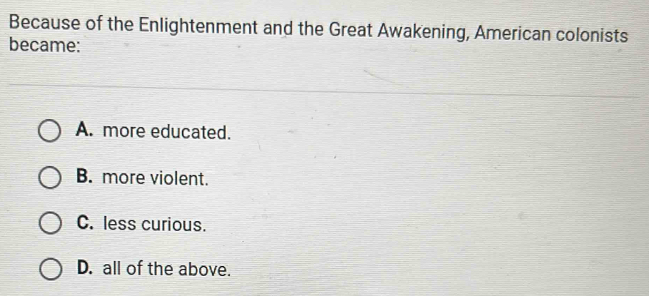 Because of the Enlightenment and the Great Awakening, American colonists
became:
A. more educated.
B. more violent.
C. less curious.
D. all of the above.