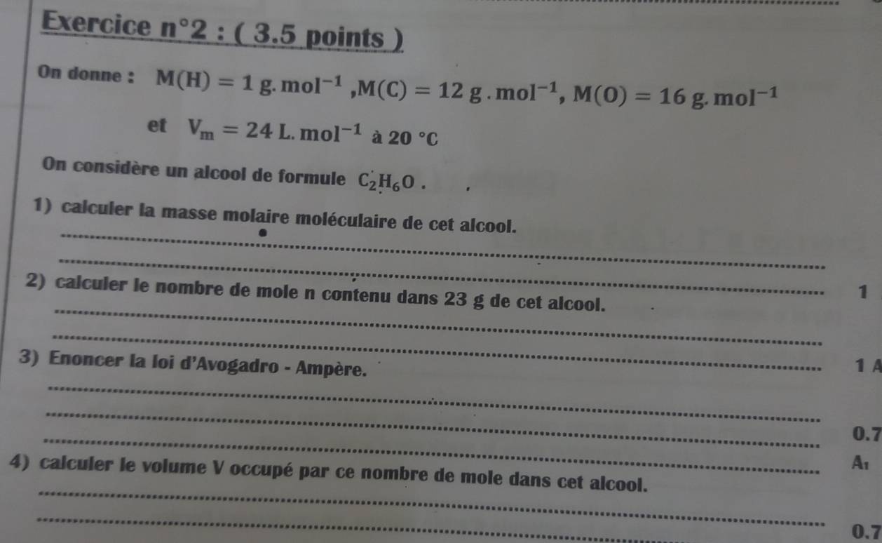 Exercice n°2:(3 .5 points) 
On donne : M(H)=1g. mol^(-1), M(C)=12g.mol^(-1), M(O)=16g. mol^(-1)
et V_m=24L.mol^(-1) à 20°C
On considère un alcool de formule C_2^((^·))H_6O. 
_ 
1) calculer la masse molaire moléculaire de cet alcool. 
_ 
_ 
2) calculer le nombre de mole n contenu dans 23 g de cet alcool. 
1 
_ 
3) Enoncer la loi d'Avogadro - Ampère. 
1 A 
_ 
_ 
_ 0.7
A1 
_ 
4) calculer le volume V occupé par ce nombre de mole dans cet alcool. 
_
0.7