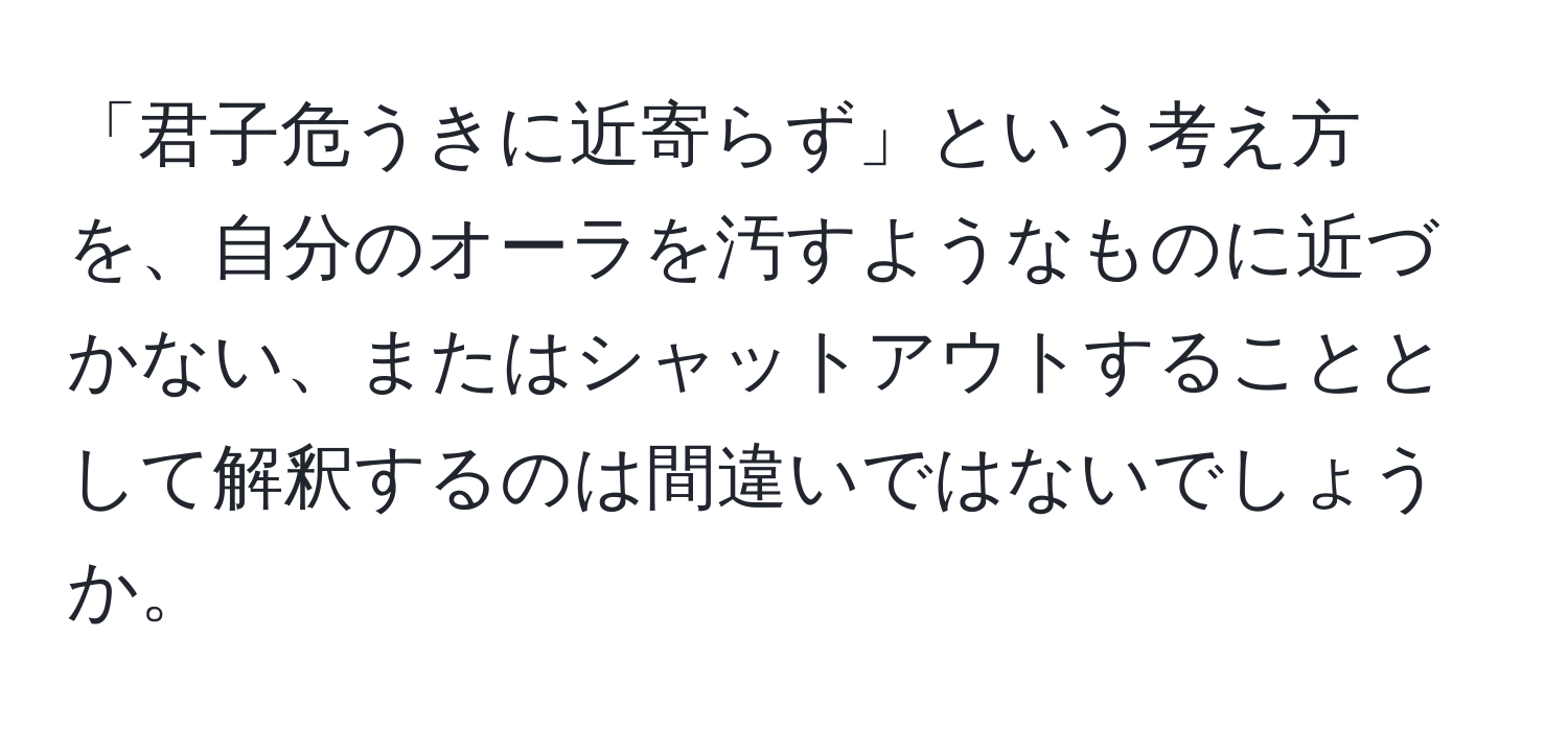 「君子危うきに近寄らず」という考え方を、自分のオーラを汚すようなものに近づかない、またはシャットアウトすることとして解釈するのは間違いではないでしょうか。