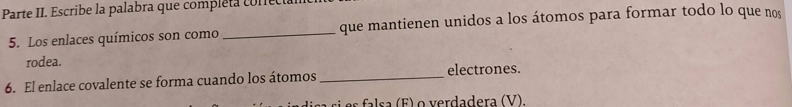 Parte II. Escribe la palabra que compléta conect 
5. Los enlaces químicos son como que mantienen unidos a los átomos para formar todo lo que nos 
rodea. 
6. El enlace covalente se forma cuando los átomos_ 
electrones. 
e F o erda dera (V).