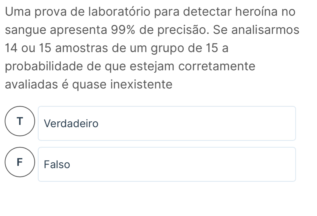 Uma prova de laboratório para detectar heroína no
sangue apresenta 99% de precisão. Se analisarmos
14 ou 15 amostras de um grupo de 15 a
probabilidade de que estejam corretamente
avaliadas é quase inexistente
T) Verdadeiro
F Falso