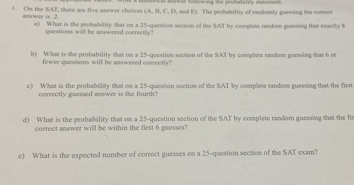 rie a numerical answer following the probability statement. 
1. On the SAT, there are five answer choices (A, B, C, D, and E). The probability of randomly guessing the correct 
answer is . 2. 
a) What is the probability that on a 25 -question section of the SAT by complete random guessing that exactly 8
questions will be answered correctly? 
b) What is the probability that on a 25 -question section of the SAT by complete random guessing that 6 or 
fewer questions will be answered correctly? 
c) What is the probability that on a 25 -question section of the SAT by complete random guessing that the first 
correctly guessed answer is the fourth? 
d) What is the probability that on a 25 -question section of the SAT by complete random guessing that the fir 
correct answer will be within the first 6 guesses? 
e) What is the expected number of correct guesses on a 25 -question section of the SAT exam?