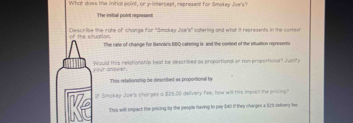 What does the initial point, or y-intercept, represent for Smokey Joe's?
The initial point represent
Describe the rate of change for 'Smokey Joe’s' catering and what it represents in the context
ation.
The rate of change for Bennie's BBQ catering is and the context of the situation represents
ould this relationship best be described as proportional or non-proportional? Justify
ur answer.
This relationship be described as proportional by
f Smokey Joe's charges a $25.00 delivery fee, how will this impact the pricing?
This will impact the pricing by the people having to pay $40 if they charges a $25 delivery fee.