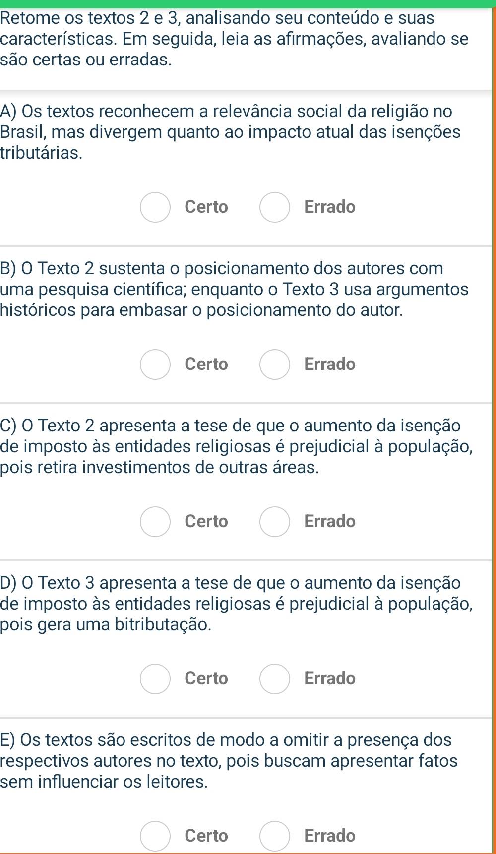 Retome os textos 2 e 3, analisando seu conteúdo e suas
características. Em seguida, leia as afirmações, avaliando se
são certas ou erradas.
A) Os textos reconhecem a relevância social da religião no
Brasil, mas divergem quanto ao impacto atual das isenções
tributárias.
Certo Errado
B) O Texto 2 sustenta o posicionamento dos autores com
uma pesquisa científica; enquanto o Texto 3 usa argumentos
históricos para embasar o posicionamento do autor.
Certo Errado
C) O Texto 2 apresenta a tese de que o aumento da isenção
de imposto às entidades religiosas é prejudicial à população,
pois retira investimentos de outras áreas.
Certo Errado
D) O Texto 3 apresenta a tese de que o aumento da isenção
de imposto às entidades religiosas é prejudicial à população,
pois gera uma bitributação.
Certo Errado
E) Os textos são escritos de modo a omitir a presença dos
respectivos autores no texto, pois buscam apresentar fatos
sem influenciar os leitores.
Certo Errado