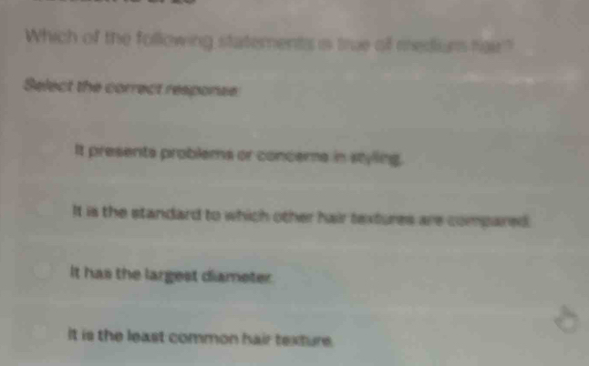 Which of the following statements is true of medium fair?
Select the correct responee
It presents problems or conceme in styling.
It is the standard to which other hair textures are compared.
It has the largest diameter
It is the least common hair texture.