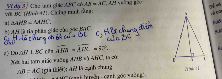 Ví dụ 3 / Cho tam giác ABC có AB=AC , AH vuông góc 
Để vẽ 
với BC (Hình 41). Chứng minh rằng: 
và cor 
a) △ AHB=△ AHC; 
Bước 
b) AH là tia phân giác của góc BAC. 
Bướ 
Giải 
a) Do AH⊥ BC nên widehat AHB=widehat AHC=90°. 
Bu 
Xét hai tam giác vuông AHB và AHC, ta có:
AB=AC (giả thiết); AH là cạnh chung. 
Hình 41 
A HC (canh huyền - canh góc vuông).