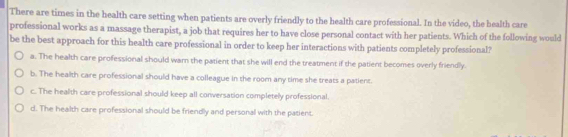 There are times in the health care setting when patients are overly friendly to the health care professional. In the video, the bealth care
professional works as a massage therapist, a job that requires her to have close personal contact with her patients. Which of the following would
be the best approach for this health care professional in order to keep her interactions with patients completely professional?
a. The health care professional should warn the patient that she will end the treatment if the patient becomes overly friendly.
b. The health care professional should have a colleague in the room any time she treats a patient.
c. The health care professional should keep all conversation completely professional.
d. The health care professional should be friendly and personal with the patient.