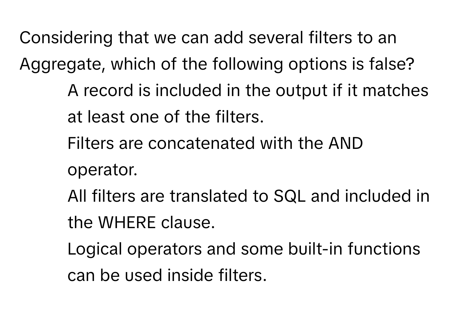 Considering that we can add several filters to an Aggregate, which of the following options is false?

1) A record is included in the output if it matches at least one of the filters. 
2) Filters are concatenated with the AND operator. 
3) All filters are translated to SQL and included in the WHERE clause. 
4) Logical operators and some built-in functions can be used inside filters.