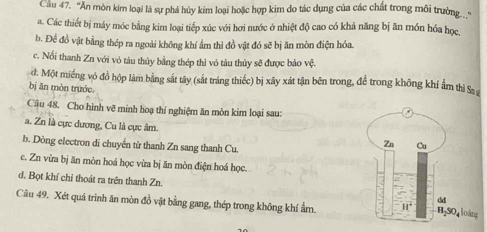 “Ăn mòn kim loại là sự phá hủy kim loại hoặc hợp kim do tác dụng của các chất trong môi trường..”
a. Các thiết bị máy móc bằng kim loại tiếp xúc với hơi nước ở nhiệt độ cao có khả năng bị ăn món hóa học,
b. Đề đồ vật bằng thép ra ngoài không khí ẩm thì đồ vật đó sẽ bị ăn mòn điện hóa.
c. Nổi thanh Zn với vỏ tàu thủy bằng thép thì vỏ tàu thủy sẽ được bảo vệ.
d. Một miếng vỏ đồ hộp làm bằng sắt tây (sắt tráng thiếc) bị xây xát tận bên trong, để trong không khí ẩm thì Sn
bị ăn mòn trước.
Câu 48. Cho hình vẽ minh hoạ thí nghiệm ăn mòn kim loại sau:
a. Zn là cực dương, Cu là cực âm.
b. Dòng electron di chuyền từ thanh Zn sang thanh Cu.
c. Zn vừa bị ăn mòn hoá học vừa bị ăn mòn điện hoá học.
d. Bọt khí chỉ thoát ra trên thanh Zn.
Câu 49. Xét quá trình ăn mòn đồ vật bằng gang, thép trong không khí ẩm.