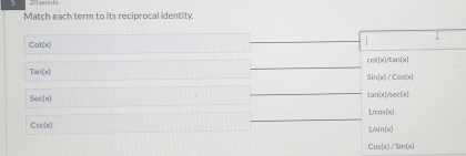 Match each term to its reciprocal identity.
Cot(x)
cot [x]/tan [x]
Tan(x)
sin (x)/cos (x)
Sec(x)
tan (x)/sec (x)
L/cos (x)
Csc(x)
1/sin (x)
Cos(x)/Sin(x)
