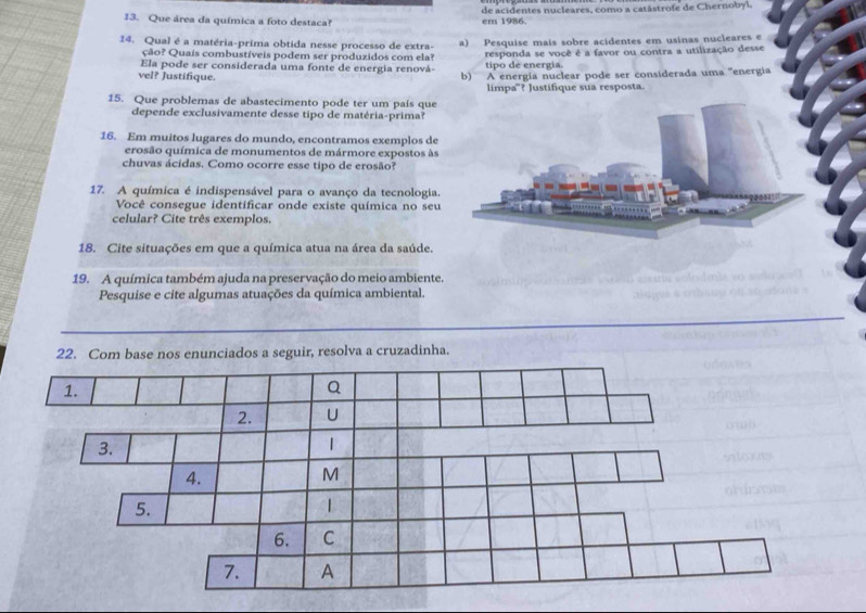 Que área da química a foto destaca? em 1986. de acidentes nucleares, como a catástrofe de Chernobyl, 
14. Qual é a matéria-prima obtida nesse processo de extra- a) Pesquise mais sobre acidentes em usinas nucleares e 
Ela pode ser considerada uma fonte de energia renová- responda se você é a favor ou contra a utilização desse 
ção? Quais combustíveis podem ser produzidos com ela? tipo de energia. 
vel? Justifique. b) A energía nuclear pode ser considerada uma ''energia 
limpa"? Justifique sua resposta. 
15. Que problemas de abastecimento pode ter um país que 
depende exclusivamente desse tipo de matéria-prima? 
16. Em muitos lugares do mundo, encontramos exemplos de 
erosão química de monumentos de mármore expostos às 
chuvas ácidas. Como ocorre esse tipo de erosão? 
17. A química é indispensável para o avanço da tecnologia. 
Você consegue identificar onde existe química no seu 
celular? Cite três exemplos. 
18. Cite situações em que a química atua na área da saúde. 
19. A química também ajuda na preservação do meio ambiente. 
Pesquise e cite algumas atuações da química ambiental. 
22. Com base nos enunciados a seguir, resolva a cruzadinha.