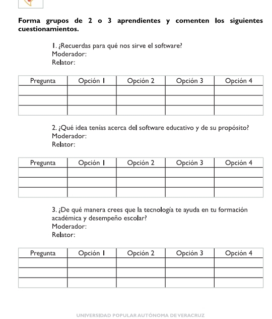 Forma grupos de 2 o 3 aprendientes y comenten los siguientes 
cuestionamientos. 
I. ¿Recuerdas para qué nos sirve el software? 
Moderador: 
Relator: 
2. ¿Qué idea tenías acerca dell software educativo y de su propósito? 
Moderador: 
Relator: 
3. ¿De qué manera crees que la tecnología te ayuda en tu formación 
académica y desempeño escolar? 
Moderador: 
Relator: 
UN|VERS|DAD POPULAR AUTÓNOMA DE VERACRUZ