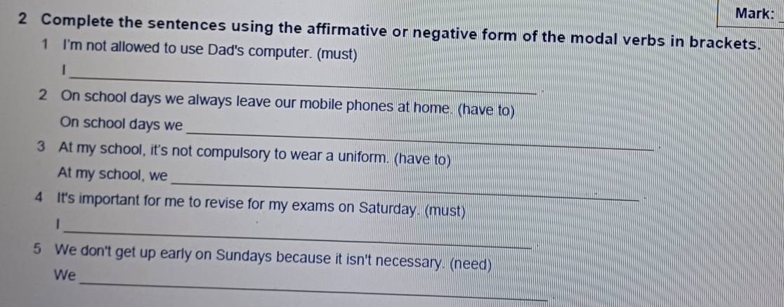 Mark: 
2 Complete the sentences using the affirmative or negative form of the modal verbs in brackets. 
1 I'm not allowed to use Dad's computer. (must) 
_ 
2 On school days we always leave our mobile phones at home. (have to) 
_ 
On school days we 
. 
3 At my school, it's not compulsory to wear a uniform. (have to) 
_ 
At my school, we 
- 
4 It's important for me to revise for my exams on Saturday. (must) 
_| 
5 We don't get up early on Sundays because it isn't necessary. (need) 
We_