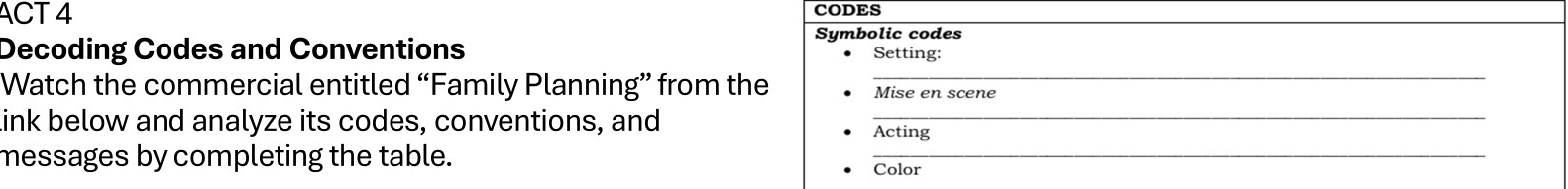 ACT 4 CODES 
Symbolic codes 
Decoding Codes and Conventions Setting: 
Watch the commercial entitled “Family Planning” from the _Mise en scene 
ink below and analyze its codes, conventions, and Acting 
messages by completing the table. 
_ 
Color