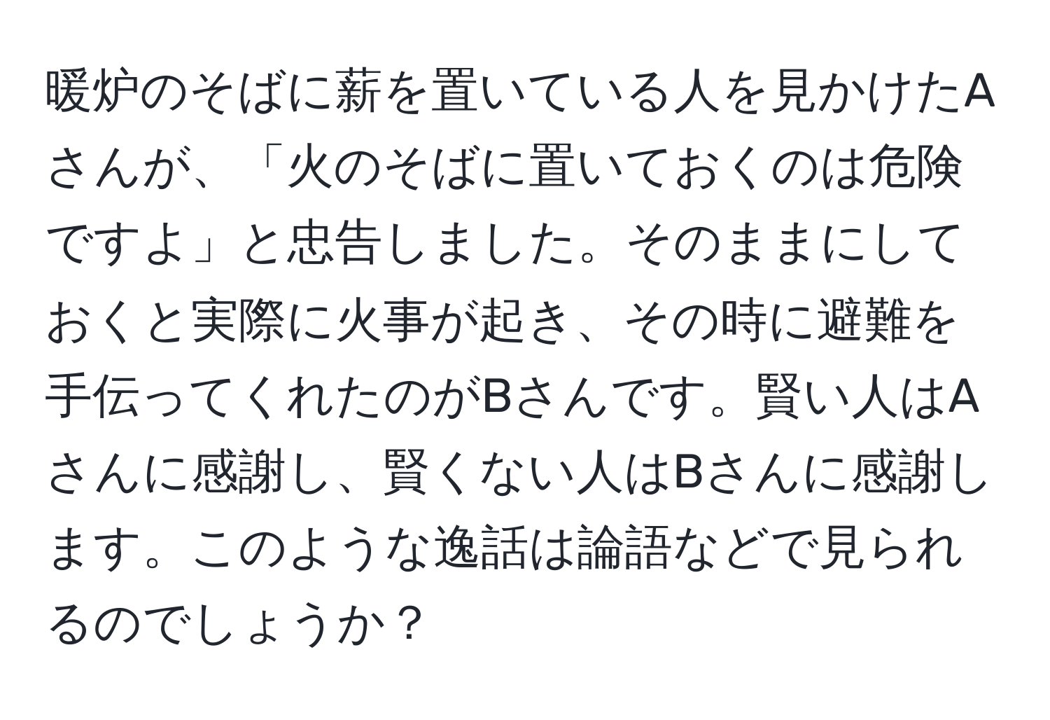 暖炉のそばに薪を置いている人を見かけたAさんが、「火のそばに置いておくのは危険ですよ」と忠告しました。そのままにしておくと実際に火事が起き、その時に避難を手伝ってくれたのがBさんです。賢い人はAさんに感謝し、賢くない人はBさんに感謝します。このような逸話は論語などで見られるのでしょうか？