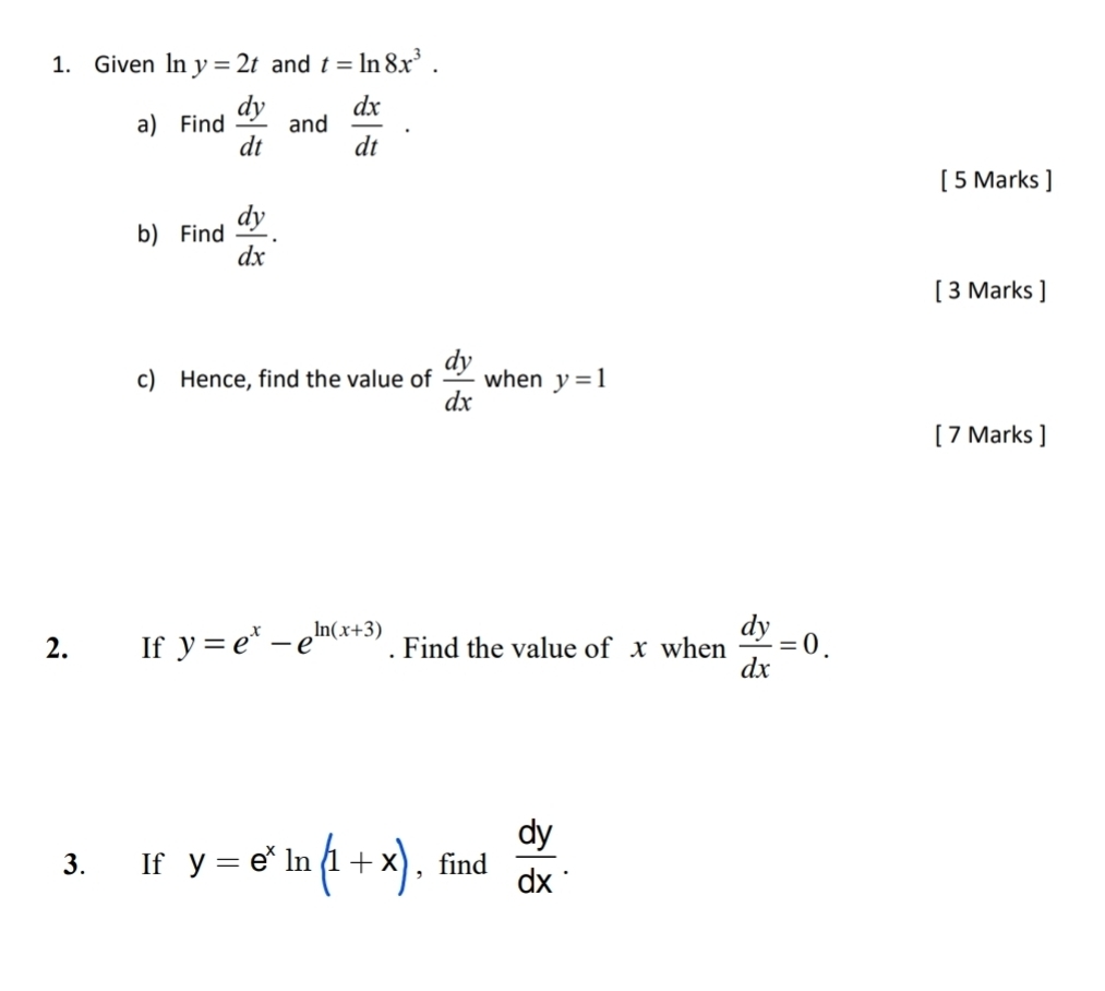 Given ln y=2t and t=ln 8x^3. 
a) Find  dy/dt  and  dx/dt ·
[ 5 Marks ] 
b) Find  dy/dx . 
[ 3 Marks ] 
c) Hence, find the value of  dy/dx  when y=1
[ 7 Marks ] 
2. If y=e^x-e^(ln (x+3)). Find the value of x when  dy/dx =0. 
3. If y=e^xln (1+x) , find  dy/dx .