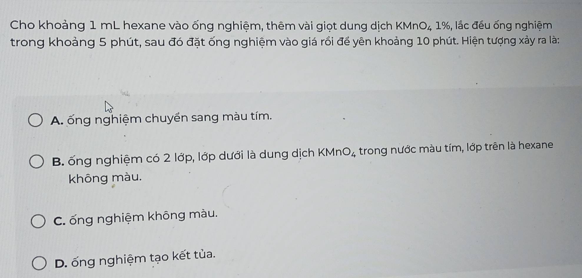 Cho khoảng 1 mL hexane vào ống nghiệm, thêm vài giọt dung dịch KMnO₄ 1%, lắc đều ống nghiệm
trong khoảng 5 phút, sau đó đặt ống nghiệm vào giá rồi để yên khoảng 10 phút. Hiện tượng xảy ra là:
A. ống nghiệm chuyển sang màu tím.
B. ống nghiệm có 2 lớp, lớp dưới là dung dịch KMn O_4 trong nước màu tím, lớp trên là hexane
không màu.
C. ống nghiệm không màu.
D. ống nghiệm tạo kết tủa.