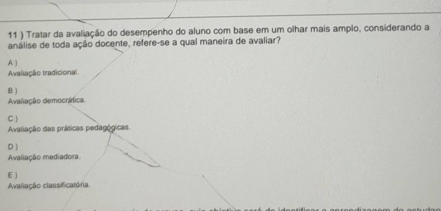 11 ) Tratar da avaliação do desempenho do aluno com base em um olhar mais amplo, considerando a
análise de toda ação docente, refere-se a qual maneira de avaliar?
A )
Avaliação tradicional.
B)
Avaliação democrática
C )
Avaliação das práticas pedagógicas.
D )
Avaliação mediadora.
E )
Avaliação classificatória.