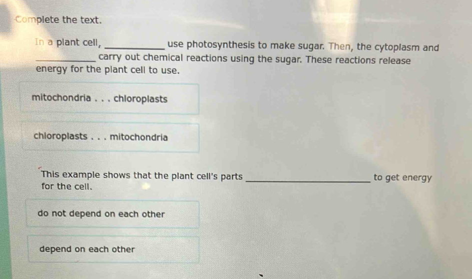 Complete the text.
In a plant cell, _use photosynthesis to make sugar. Then, the cytoplasm and
_carry out chemical reactions using the sugar. These reactions release
energy for the plant cell to use.
mitochondria . . . chloroplasts
chloroplasts . . . mitochondria
This example shows that the plant cell's parts _to get energy
for the cell.
do not depend on each other
depend on each other