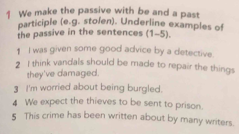 We make the passive with be and a past 
participle (e.g. stolen). Underline examples of 
the passive in the sentences (1-5). 
1 I was given some good advice by a detective. 
2 I think vandals should be made to repair the things 
they've damaged. 
3 I'm worried about being burgled. 
4 We expect the thieves to be sent to prison. 
5 This crime has been written about by many writers.