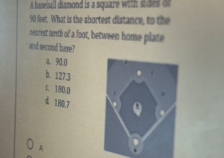 A baseball diamond is a square with sides of
90 feet. What is the shortest distance, to the
nearest tenth of a foot, between home plate
and second base?
a. 90.0
b. 127.3
c. 180.0
d. 180.7
A