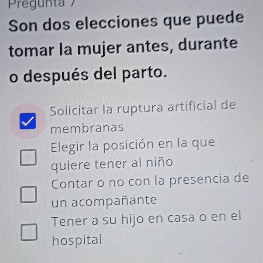 Pregunta 7
Son dos elecciones que puede
tomar la mujer antes, durante
o después del parto.
Solicitar la ruptura artificial de
membranas
Elegir la posición en la que
quiere tener al niño
Contar o no con la presencia de
un acompañante
Tener a su hijo en casa o en el
hospital