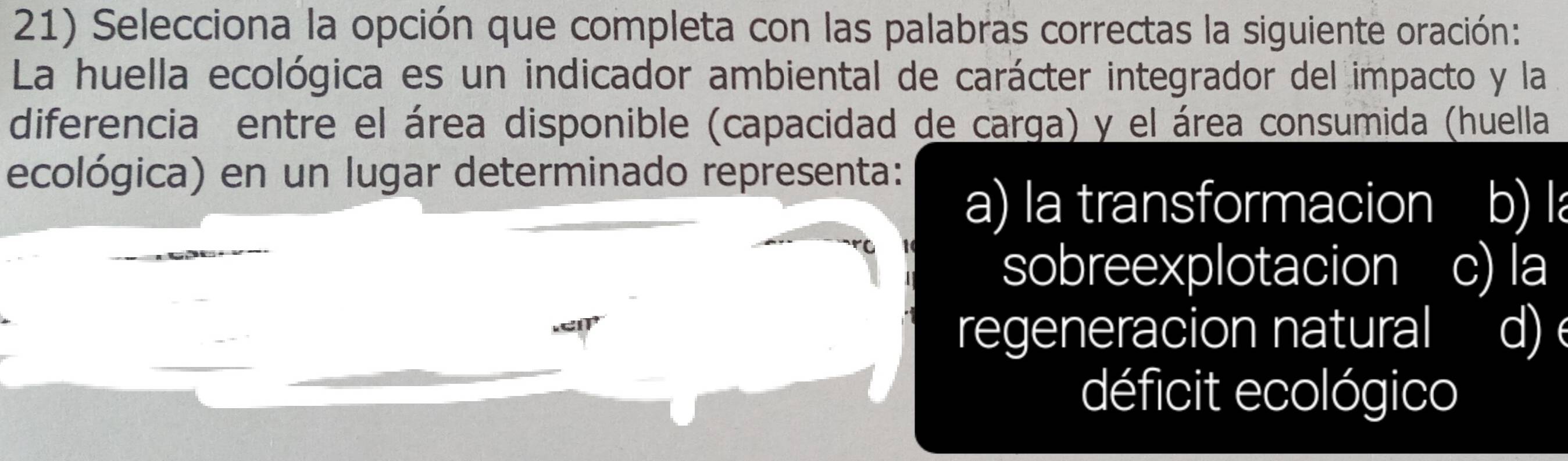 Selecciona la opción que completa con las palabras correctas la siguiente oración:
La huella ecológica es un indicador ambiental de carácter integrador del impacto y la
diferencia entre el área disponible (capacidad de carga) y el área consumida (huella
ecológica) en un lugar determinado representa:
a) la transformacion b) l
sobreexplotacion c) la
regeneracion natural d)
déficit ecológico