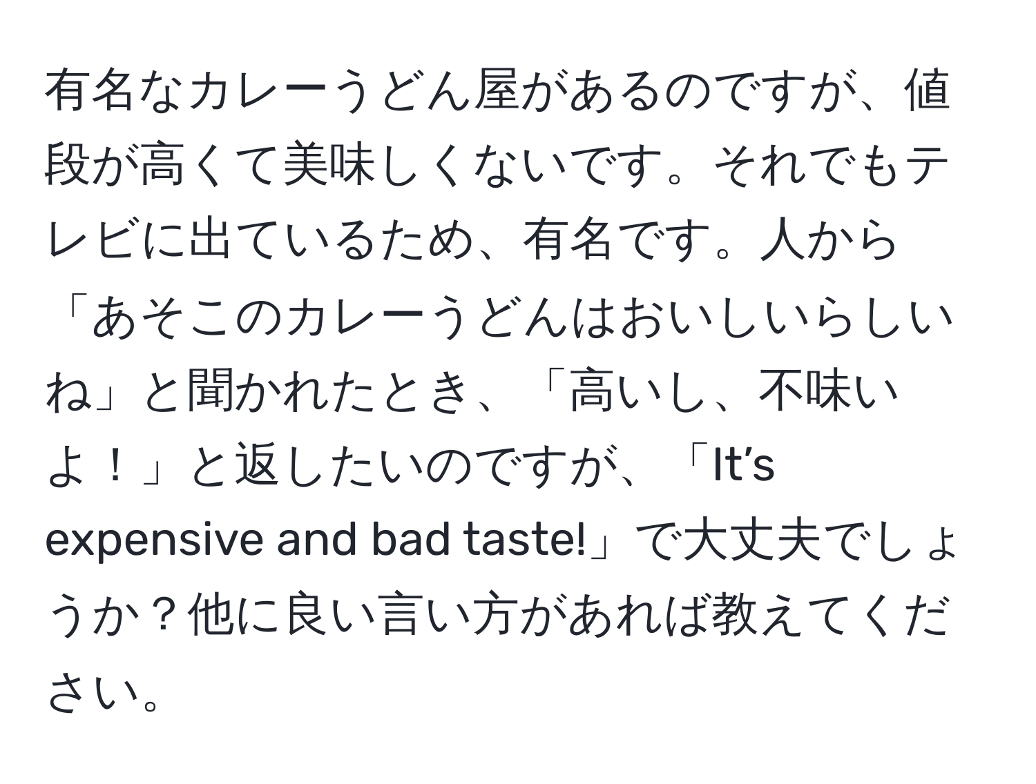 有名なカレーうどん屋があるのですが、値段が高くて美味しくないです。それでもテレビに出ているため、有名です。人から「あそこのカレーうどんはおいしいらしいね」と聞かれたとき、「高いし、不味いよ！」と返したいのですが、「It’s expensive and bad taste!」で大丈夫でしょうか？他に良い言い方があれば教えてください。