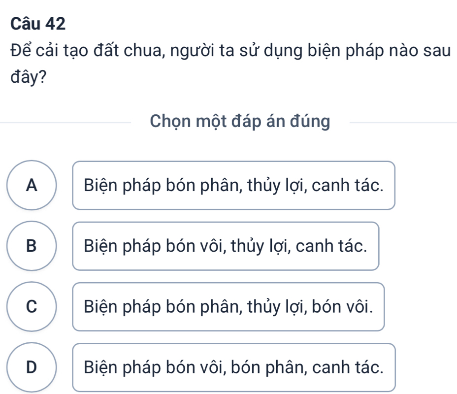 Để cải tạo đất chua, người ta sử dụng biện pháp nào sau
đây?
Chọn một đáp án đúng
A Biện pháp bón phân, thủy lợi, canh tác.
B Biện pháp bón vôi, thủy lợi, canh tác.
C Biện pháp bón phân, thủy lợi, bón vôi.
D Biện pháp bón vôi, bón phân, canh tác.