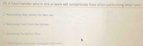 A food handler who is sick at work will contaminate food when performing what task?
Restocking clean dishes for later use
Removing trash from the kitchen
Sweeping the kitchen floor
Cleaning the employee and guest restrooms