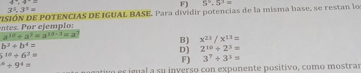 4^x.4^-=
F) 5^5.5^3=
3^5.3^5=
VISIÓN DE POTENCIAS DE IGUAL BASE. Para dividir potencias de la misma base, se restan lo 
entes. Por ejemplo:
a^(10)/ a^3=a^(10-3)=a
b^3/ b^4=
B) x^(23)/x^(13)=
D) 2^(10)/ 2^3=
5^(10)/ 6^3=
^6/ 9^4=
F) 3^7/ 3^3=
tivo es igual a su inverso con exponente positivo, como mostrar