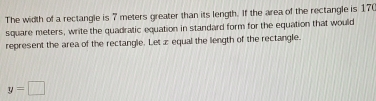 The width of a rectangle is 7 meters greater than its length. If the area of the rectangle is 17
square meters, write the quadratic equation in standard form for the equation that would 
represent the area of the rectangle. Let z equal the length of the rectangle.
y=□