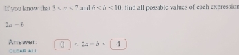 If you know that 3 and 6 , find all possible values of each expressior
2a-b
Answer: 0 <2a-b<14
CLEAR ALL