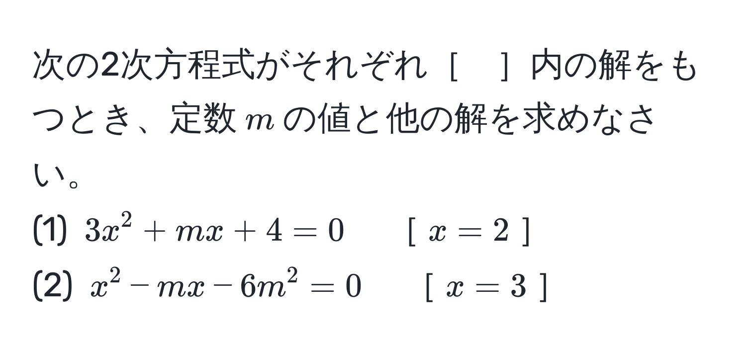 次の2次方程式がそれぞれ［　］内の解をもつとき、定数$m$の値と他の解を求めなさい。
(1) $3x^2 + mx + 4 = 0$　［$x=2$］
(2) $x^2 - mx - 6m^2 = 0$　［$x=3$］