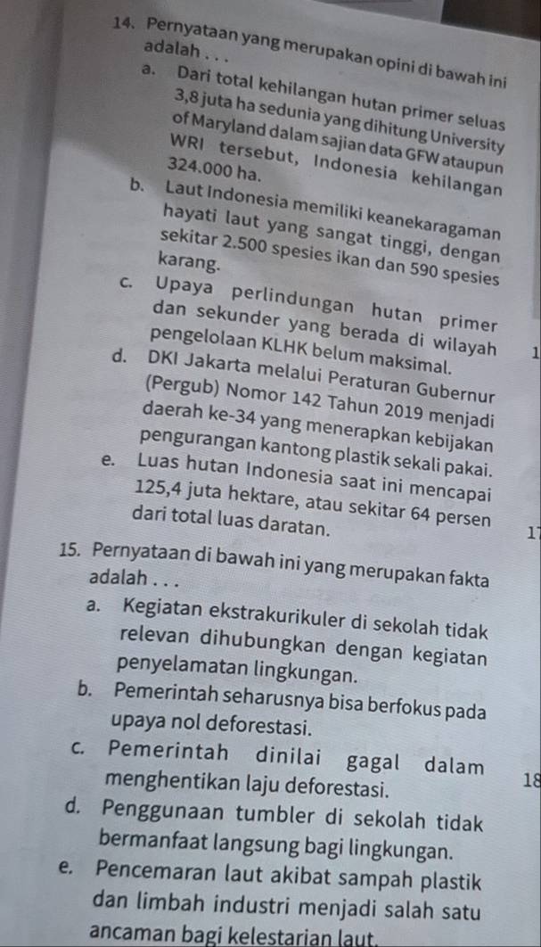 Pernyataan yang merupakan opini di bawah ini
adalah . . .
a. Dari total kehilangan hutan primer seluas
3,8 juta ha sedunia yang dihitung University
of Maryland dalam sajian data GFW ataupun
WRI tersebut, Indonesia kehilangan
324.000 ha.
b. Laut Indonesia memiliki keanekaragaman
hayati laut yang sangat tinggi, dengan
sekitar 2.500 spesies ikan dan 590 spesies
karang.
c. Upaya perlindungan hutan primer
dan sekunder yang berada di wilayah 1
pengelolaan KLHK belum maksimal.
d. DKI Jakarta melalui Peraturan Gubernur
(Pergub) Nomor 142 Tahun 2019 menjadi
daerah ke- 34 yang menerapkan kebijakan
pengurangan kantong plastik sekali pakai.
e. Luas hutan Indonesia saat ini mencapai
125, 4 juta hektare, atau sekitar 64 per sen 1
dari total luas daratan.
15. Pernyataan di bawah ini yang merupakan fakta
adalah . . .
a. Kegiatan ekstrakurikuler di sekolah tidak
relevan dihubungkan dengan kegiatan
penyelamatan lingkungan.
b. Pemerintah seharusnya bisa berfokus pada
upaya nol deforestasi.
c. Pemerintah dinilai gagal dalam 18
menghentikan laju deforestasi.
d. Penggunaan tumbler di sekolah tidak
bermanfaat langsung bagi lingkungan.
e. Pencemaran laut akibat sampah plastik
dan limbah industri menjadi salah satu
ancaman bagi kelestarian laut.