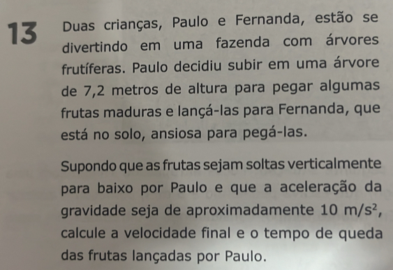 Duas crianças, Paulo e Fernanda, estão se 
divertindo em uma fazenda com árvores 
frutíferas. Paulo decidiu subir em uma árvore 
de 7,2 metros de altura para pegar algumas 
frutas maduras e lançá-las para Fernanda, que 
está no solo, ansiosa para pegá-las. 
Supondo que as frutas sejam soltas verticalmente 
para baixo por Paulo e que a aceleração da 
gravidade seja de aproximadamente 10m/s^2, 
calcule a velocidade final e o tempo de queda 
das frutas lançadas por Paulo.