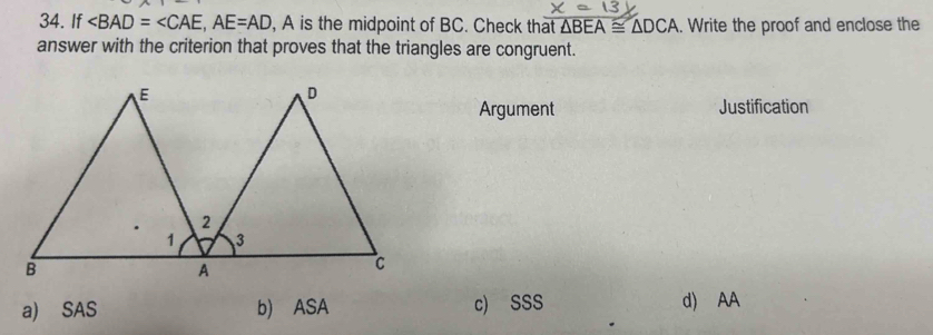 If ∠ BAD=∠ CAE, AE=AD , A is the midpoint of BC. Check that △ BEA≌ △ DCA. Write the proof and enclose the
answer with the criterion that proves that the triangles are congruent.
Argument Justification
a) SAS b) ASA c) SSS d) AA