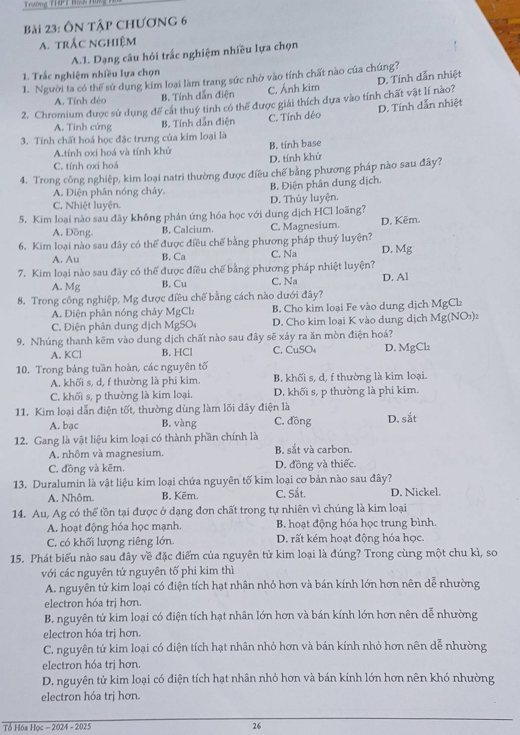 Trường THPT Bình Hứng 1
Bài 23: Ôn tập chương 6
A trắc nghiệm
A.1. Dạng câu hỏi trắc nghiệm nhiều lựa chọn
1. Trắc nghiệm nhiều lựa chọn
1. Người ta có thể sứ dụng kim loại làm trang sức nhờ vào tính chất nào của chúng?
A. Tính dẻo B. Tính dẫn điện C. Ánh kim D. Tính dẫn nhiệt
2. Chromium được sử dụng để cắt thuý tinh có thể được giải thích dựa vào tính chất vật lí nào?
A. Tính cứng B. Tính dẫn điện C. Tính dẻo D. Tính dẫn nhiệt
3. Tính chất hoá học đặc trưng của kim loại là
A.tính oxi hoá và tính khử B. tính base
C. tính oxi hoá D. tính khử
4. Trong công nghiệp, kim loại natri thường được điều chế bằng phương pháp nào sau đây?
A. Điện phân nóng chảy.
B. Điện phân dung dịch.
C. Nhiệt luyện. D. Thúy luyện.
5. Kim loại nào sau đây không phản ứng hóa học với dung dịch HCl loãng?
A. Đồng. B. Calcium. C. Magnesium. D. Kẽm.
6. Kim loại nào sau đây có thể được điều chế bằng phương pháp thuỷ luyện?
A. Au B. Ca C. Na
D. Mg
7. Kim loại nào sau đây có thể được điều chế bằng phương pháp nhiệt luyện?
A. Mg
B. Cu C. Na D. Al
8. Trong công nghiệp, Mg được điều chế bằng cách nào dưới đây?
A. Điện phân nóng chảy MgCl₂ B. Cho kim loại Fe vào dung dịch MgCl₂
C. Điện phân dung dịch MgSO₄ D. Cho kim loại K vào dung dịch Mg(NO₃)2
9. Nhúng thanh kẽm vào dung dịch chất nào sau đây sẽ xảy ra ăn mòn điện hoá?
A. KCl B. HCl C. CuSO₄ D. MgCl₂
10. Trong bảng tuần hoàn, các nguyên tố
A. khối s, d, f thường là phi kim. B. khối s, d, f thường là kim loại.
C. khối s, p thường là kim loại. D. khối s, p thường là phi kim.
11. Kim loại dẫn điện tốt, thường dùng làm lõi dây điện là
A. bạc B. vàng
C. đồng D. sắt
12. Gang là vật liệu kim loại có thành phần chính là
A. nhôm và magnesium. B. sắt và carbon.
C. đồng và kẽm. D. đồng và thiếc.
13. Duralumin là vật liệu kim loại chứa nguyên tố kim loại cơ bản nào sau đây?
A. Nhôm. B. Kẽm. C. Sắt. D. Nickel.
14. Au, Ag có thể tồn tại được ở dạng đơn chất trong tự nhiên vì chúng là kim loại
A. hoạt động hóa học mạnh. B. hoạt động hóa học trung bình.
C. có khối lượng riêng lớn. D. rất kém hoạt động hóa học.
15. Phát biểu nào sau đây về đặc điểm của nguyên tử kim loại là đúng? Trong cùng một chu kì, so
với các nguyên tử nguyên tố phi kim thì
A. nguyên tử kim loại có điện tích hạt nhân nhỏ hơn và bán kính lớn hơn nên dễ nhường
electron hóa trị hơn.
B. nguyên tử kim loại có điện tích hạt nhân lớn hơn và bán kính lớn hơn nên dễ nhường
electron hóa trị hơn.
C. nguyên tứ kim loại có điện tích hạt nhân nhỏ hơn và bán kính nhỏ hơn nên dễ nhường
electron hóa trị hơn.
D. nguyên tử kim loại có điện tích hạt nhân nhỏ hơn và bán kính lớn hơn nên khó nhường
electron hóa trị hơn.
Tổ Hóa Học - 2024 - 2025 26