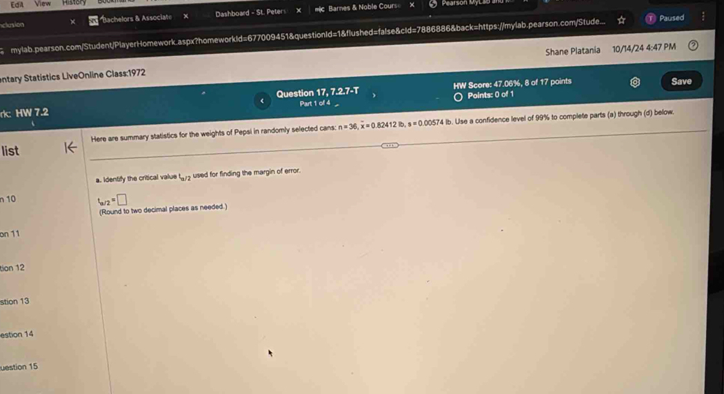 Edil View Hister Pearson My 
clusion Bachelors & Associate Dashboard - St. Peters x mc Barnes & Noble Course 
mylab.pearson.com/Student/PlayerHomework.aspx?homeworkId=677009451&questionId=1&flushed=false&cId=7886886&back=https://mylab.pearson.com/Stude... Paused 
entary Statistics LiveOnline Class:1972 Shane Platania 10/14/24 4:47 PM 
Question 17.7.2.7-T HW Score: 47.06%, 8 of 17 points Save 
rk: HW 7.2 Part 1 of 4 Points: 0 of 1 
Here are summary statistics for the weights of Pepsi in randomly selected cans: n=36, overline x=0.82412l2lb, s=0.0057t. Use a confidence level of 99% to complete parts (a) through (d) below. 
list 
a. Identify the critical value t_a/2 used for finding the margin of error. 
n 10
t_a/2=□
(Round to two decimal places as needed.) 
on 11 
tion 12 
stion 13 
estion 14 
uestion 15