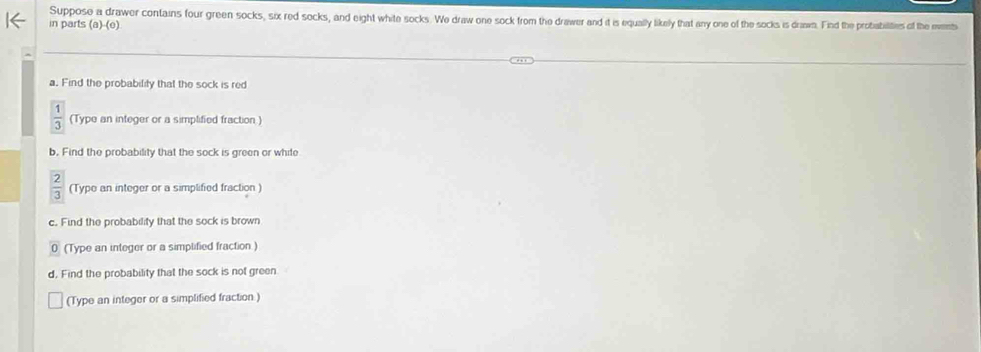 Suppose a drawer contains four green socks, six red socks, and eight white socks. We draw one sock from the drawer and it is equally likely that any one of the socks is drawn. Find the probiabilities of the events 
in parts (a)-(e) 
a. Find the probability that the sock is red
 1/3  (Type an integer or a simplified fraction ) 
b. Find the probability that the sock is green or white
 2/3  (Type an integer or a simplified fraction ) 
c. Find the probability that the sock is brown 
0 (Type an integer or a simplified fraction) 
d. Find the probability that the sock is not green 
(Type an integer or a simplified fraction)