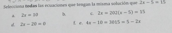 Selecciona todas las ecuaciones que tengan la misma solución que 2x-5=15
a. 2x=10 b. C. 2x=202(x-5)=15
d. 2x-20=0 f. e. 4x-10=3015=5-2x