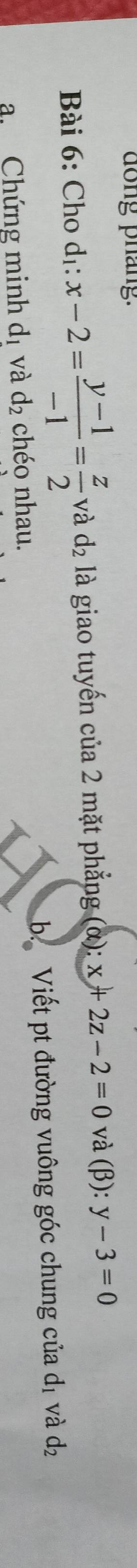 dong pháng. 
Bài 6: Cho dị: x-2= (y-1)/-1 = z/2  và d_2 là giao tuyến của 2 mặt phẳng (α): x+2z-2=0 và (β): y-3=0
a. Chứng minh dị và d_2 chéo nhau. b Viết pt đường vuông góc chung của dị và d_2