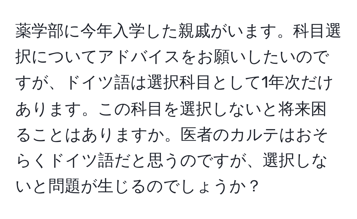 薬学部に今年入学した親戚がいます。科目選択についてアドバイスをお願いしたいのですが、ドイツ語は選択科目として1年次だけあります。この科目を選択しないと将来困ることはありますか。医者のカルテはおそらくドイツ語だと思うのですが、選択しないと問題が生じるのでしょうか？