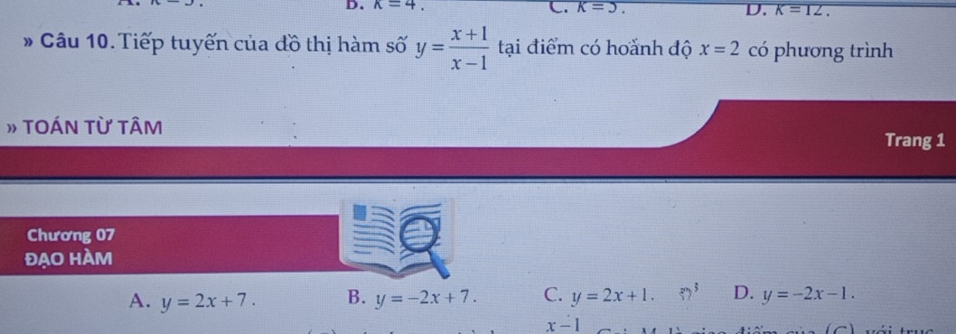 k=4.
C. k=3. D. K=12. 
* Câu 10. Tiếp tuyến của đồ thị hàm số y= (x+1)/x-1  tại điểm có hoành độ x=2 có phương trình
» TOÁN Từ TÂM
Trang 1
Chương 07
đẠO HÀM
A. y=2x+7. B. y=-2x+7. C. y=2x+1. 52^3 D. y=-2x-1.
x-1