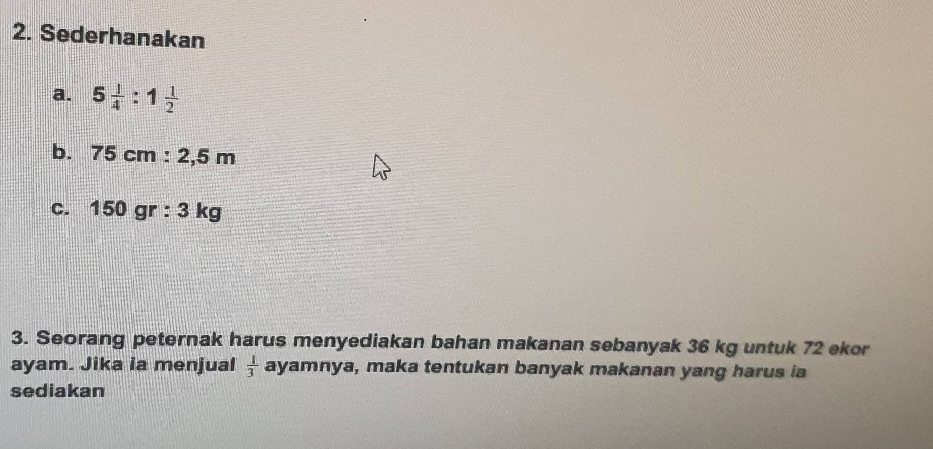 Sederhanakan 
a. 5 1/4 :1 1/2 
b. 75cm:2,5m
C. 150gr:3 kg
3. Seorang peternak harus menyediakan bahan makanan sebanyak 36 kg untuk 72 ekor 
ayam. Jika ia menjual ayamnya, maka tentukan banyak makanan yang harus ia  1/3 
sediakan